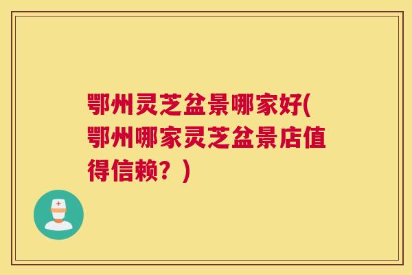 鄂州灵芝盆景哪家好(鄂州哪家灵芝盆景店值得信赖？)