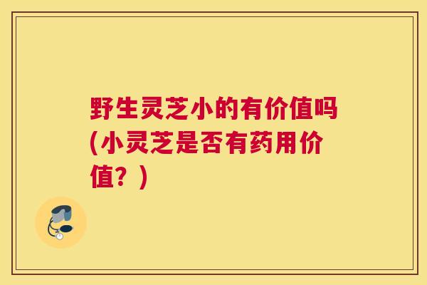 野生灵芝小的有价值吗(小灵芝是否有药用价值？)
