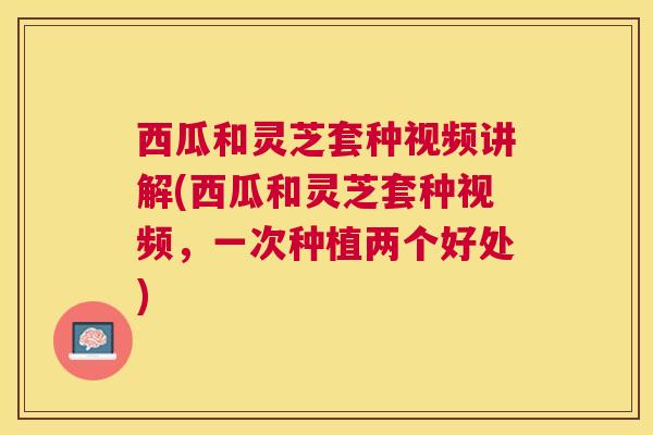 西瓜和灵芝套种视频讲解(西瓜和灵芝套种视频，一次种植两个好处)