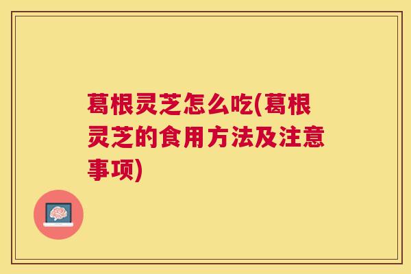 葛根灵芝怎么吃(葛根灵芝的食用方法及注意事项)