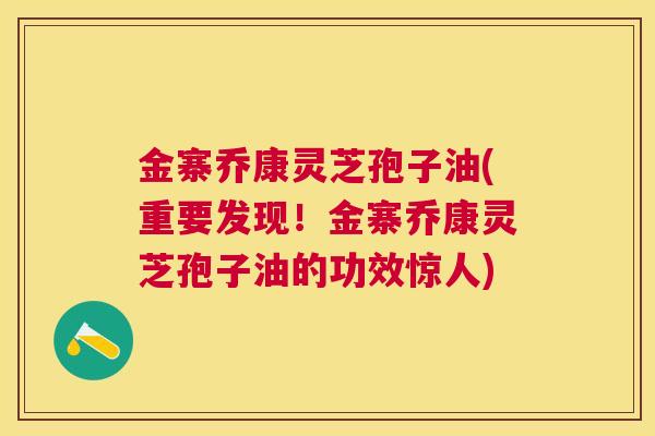 金寨乔康灵芝孢子油(重要发现！金寨乔康灵芝孢子油的功效惊人)