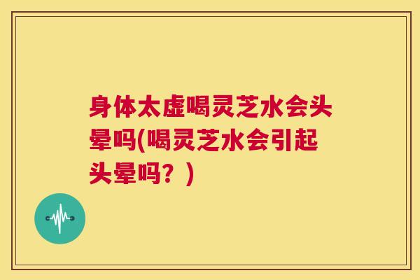 身体太虚喝灵芝水会头晕吗(喝灵芝水会引起头晕吗？)