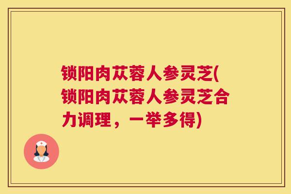 锁阳肉苁蓉人参灵芝(锁阳肉苁蓉人参灵芝合力调理，一举多得)