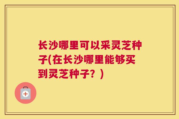 长沙哪里可以采灵芝种子(在长沙哪里能够买到灵芝种子？)