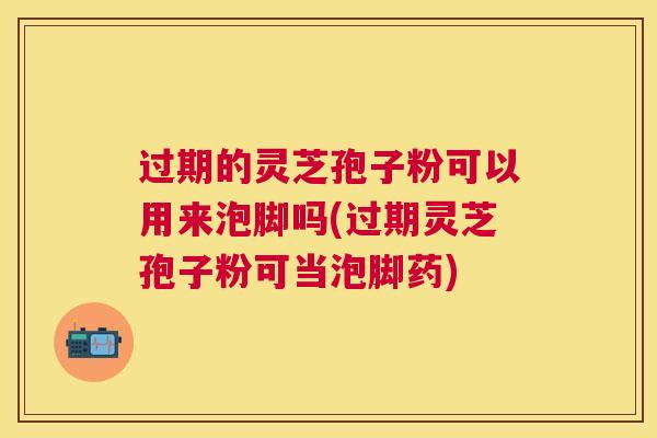 过期的灵芝孢子粉可以用来泡脚吗(过期灵芝孢子粉可当泡脚药)