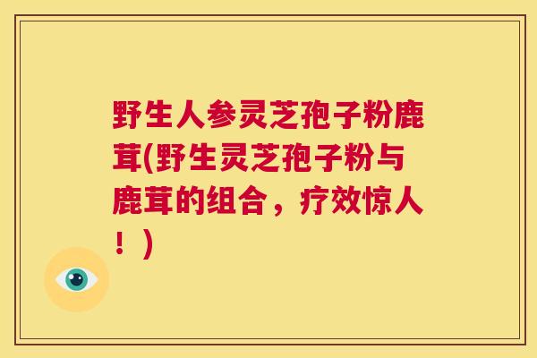 野生人参灵芝孢子粉鹿茸(野生灵芝孢子粉与鹿茸的组合，疗效惊人！)
