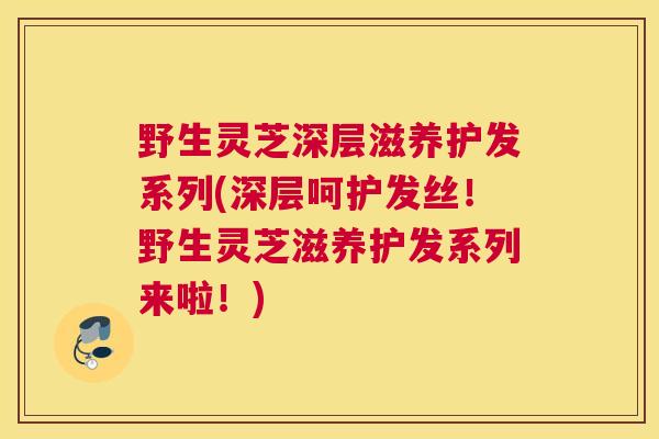 野生灵芝深层滋养护发系列(深层呵护发丝！野生灵芝滋养护发系列来啦！)