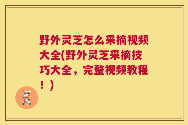 野外灵芝怎么采摘视频大全(野外灵芝采摘技巧大全，完整视频教程！)
