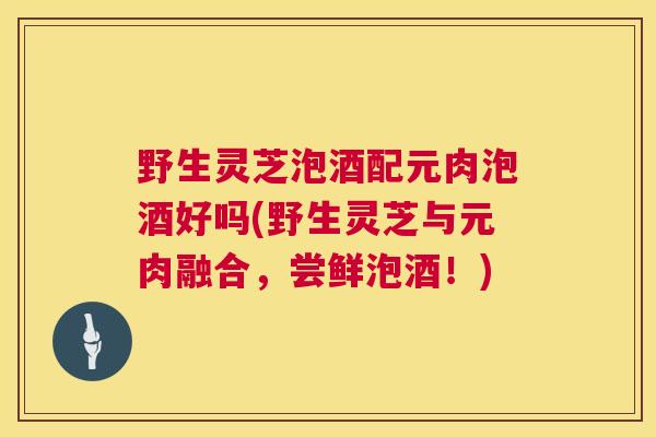 野生灵芝泡酒配元肉泡酒好吗(野生灵芝与元肉融合，尝鲜泡酒！)