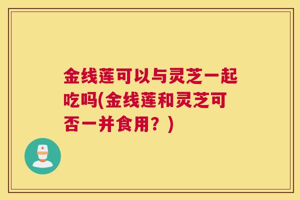 金线莲可以与灵芝一起吃吗(金线莲和灵芝可否一并食用？)