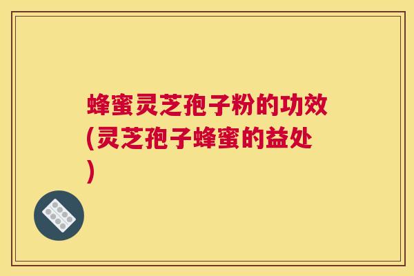 蜂蜜灵芝孢子粉的功效(灵芝孢子蜂蜜的益处)