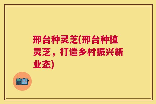 邢台种灵芝(邢台种植灵芝，打造乡村振兴新业态)