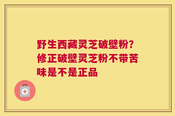 野生西藏灵芝破壁粉？修正破壁灵芝粉不带苦味是不是正品