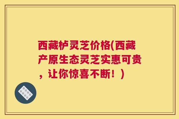 西藏栌灵芝价格(西藏产原生态灵芝实惠可贵，让你惊喜不断！)
