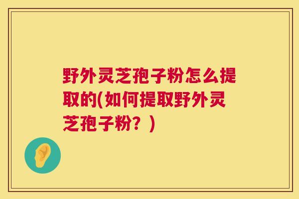 野外灵芝孢子粉怎么提取的(如何提取野外灵芝孢子粉？)