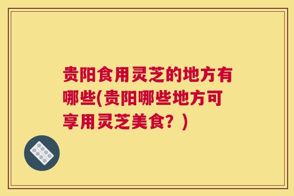 贵阳食用灵芝的地方有哪些(贵阳哪些地方可享用灵芝美食?) 贵阳食用灵芝的地方有哪些(贵阳哪些地方可享用灵芝美食?)