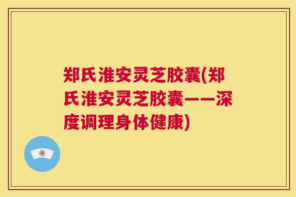 郑氏淮安灵芝胶囊(郑氏淮安灵芝胶囊——深度调理身体健康)