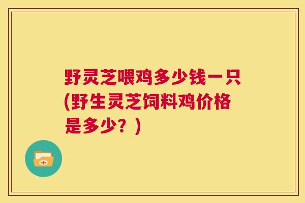 野灵芝喂鸡多少钱一只(野生灵芝饲料鸡价格是多少？)