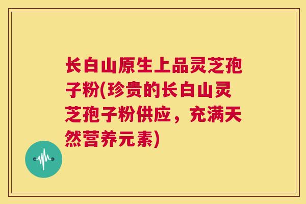 长白山原生上品灵芝孢子粉(珍贵的长白山灵芝孢子粉供应，充满天然营养元素)