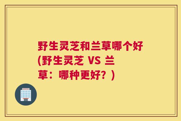 野生灵芝和兰草哪个好(野生灵芝 VS 兰草：哪种更好？)