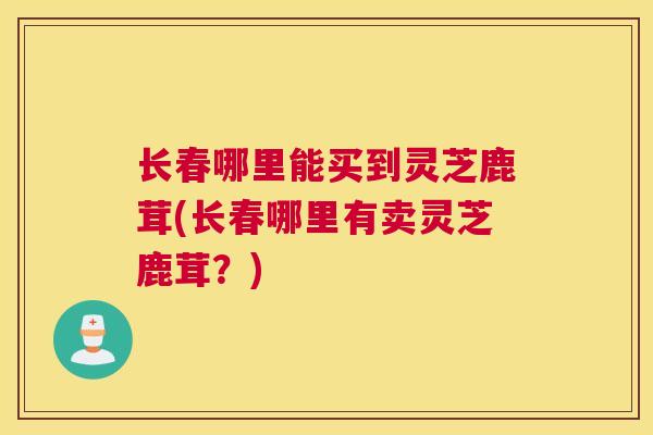 长春哪里能买到灵芝鹿茸(长春哪里有卖灵芝鹿茸？)