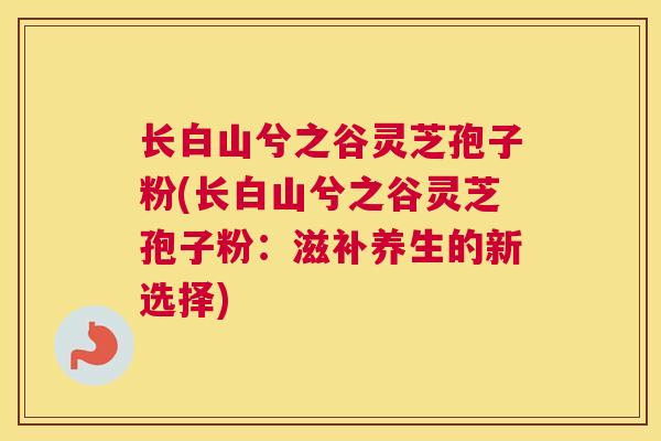 长白山兮之谷灵芝孢子粉(长白山兮之谷灵芝孢子粉：滋补养生的新选择)