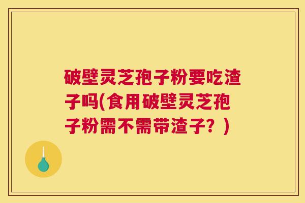 破壁灵芝孢子粉要吃渣子吗(食用破壁灵芝孢子粉需不需带渣子？)