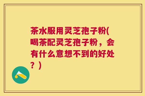 茶水服用灵芝孢子粉(喝茶配灵芝孢子粉，会有什么意想不到的好处？)