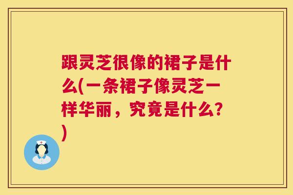 跟灵芝很像的裙子是什么(一条裙子像灵芝一样华丽,究竟是什么?) 跟灵芝很像的裙子是什么(一条裙子像灵芝一样华丽,究竟是什么?)