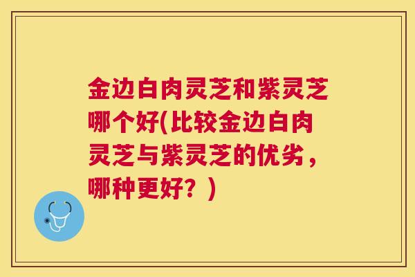 金边白肉灵芝和紫灵芝哪个好(比较金边白肉灵芝与紫灵芝的优劣，哪种更好？)