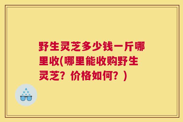 野生灵芝多少钱一斤哪里收(哪里能收购野生灵芝？价格如何？)