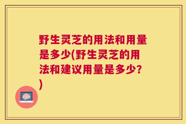 野生灵芝的用法和用量是多少(野生灵芝的用法和建议用量是多少？)