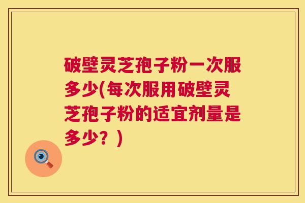 破壁灵芝孢子粉一次服多少(每次服用破壁灵芝孢子粉的适宜剂量是多少？)