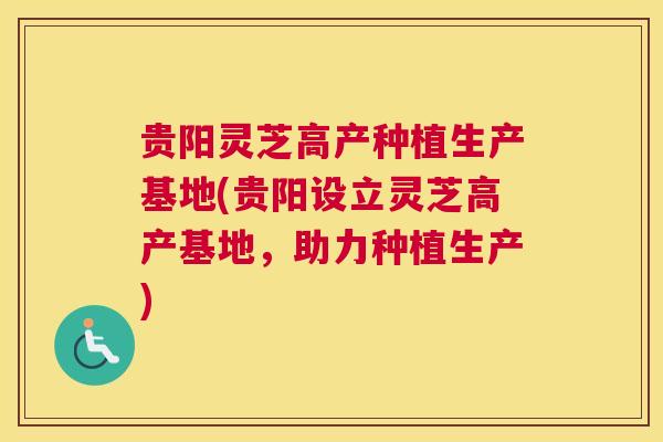 贵阳灵芝高产种植生产基地(贵阳设立灵芝高产基地，助力种植生产)