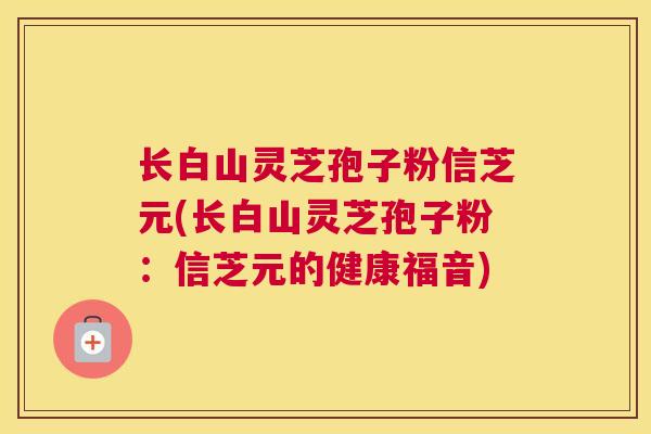 长白山灵芝孢子粉信芝元(长白山灵芝孢子粉：信芝元的健康福音)