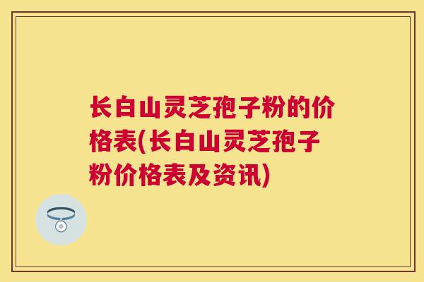 长白山灵芝孢子粉的价格表(长白山灵芝孢子粉价格表及资讯)