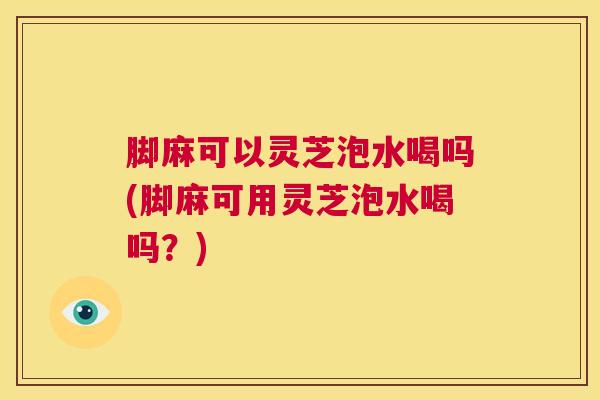 脚麻可以灵芝泡水喝吗(脚麻可用灵芝泡水喝吗？)
