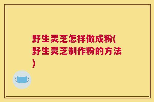野生灵芝怎样做成粉(野生灵芝制作粉的方法)