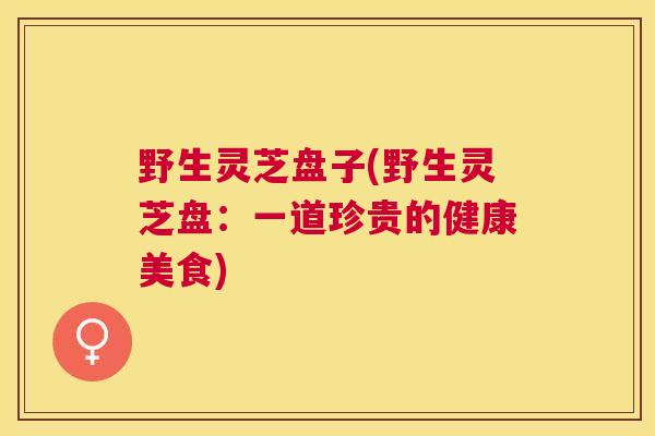 野生灵芝盘子(野生灵芝盘：一道珍贵的健康美食)