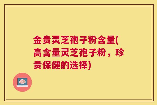 金贵灵芝孢子粉含量(高含量灵芝孢子粉，珍贵保健的选择)