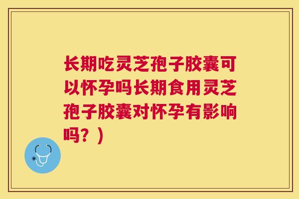 长期吃灵芝孢子胶囊可以怀孕吗长期食用灵芝孢子胶囊对怀孕有影响吗？)