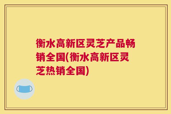 衡水高新区灵芝产品畅销全国(衡水高新区灵芝热销全国)