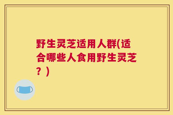 野生灵芝适用人群(适合哪些人食用野生灵芝？)