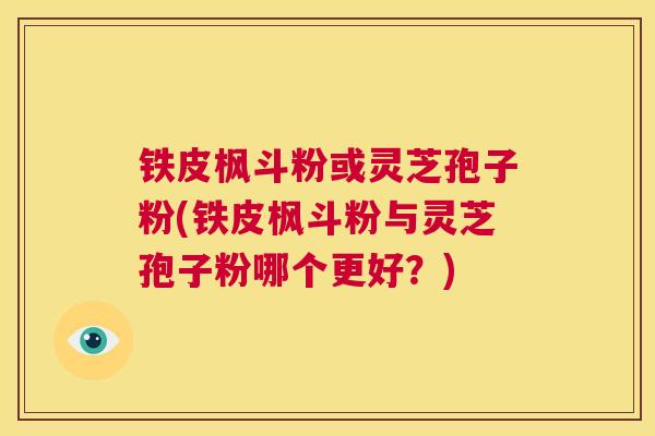 铁皮枫斗粉或灵芝孢子粉(铁皮枫斗粉与灵芝孢子粉哪个更好？)