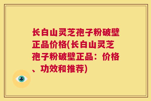 长白山灵芝孢子粉破壁正品价格(长白山灵芝孢子粉破壁正品：价格、功效和推荐)