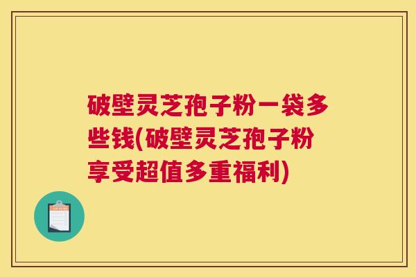 破壁灵芝孢子粉一袋多些钱(破壁灵芝孢子粉享受超值多重福利) 破壁灵芝孢子粉一袋多些钱(破壁灵芝孢子粉享受超值多重福利)