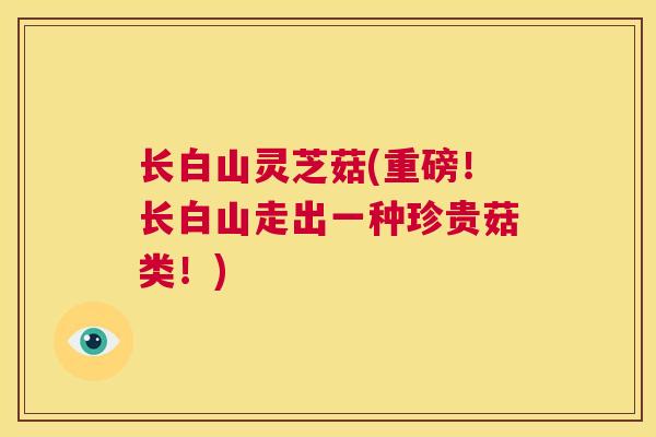 长白山灵芝菇(重磅!长白山走出一种珍贵菇类!) 长白山灵芝菇(重磅!长白山走出一种珍贵菇类!)