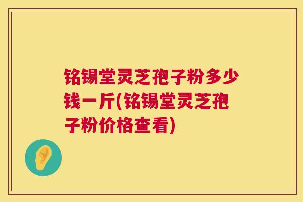 铭锡堂灵芝孢子粉多少钱一斤(铭锡堂灵芝孢子粉价格查看)