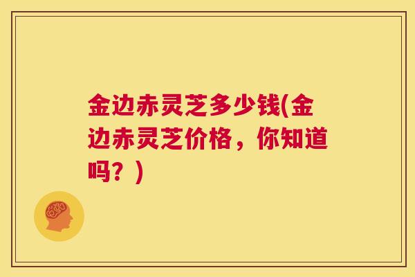 金边赤灵芝多少钱(金边赤灵芝价格，你知道吗？)