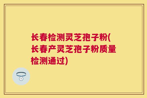 长春检测灵芝孢子粉(长春产灵芝孢子粉质量检测通过)